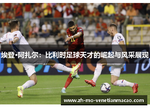 埃登·阿扎尔：比利时足球天才的崛起与风采展现