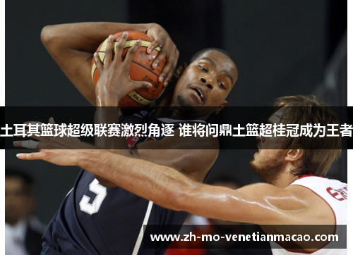 土耳其篮球超级联赛激烈角逐 谁将问鼎土篮超桂冠成为王者