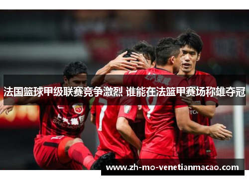 法国篮球甲级联赛竞争激烈 谁能在法篮甲赛场称雄夺冠 法国篮球甲级联赛竞争激烈 谁能在法篮甲赛场称雄夺冠