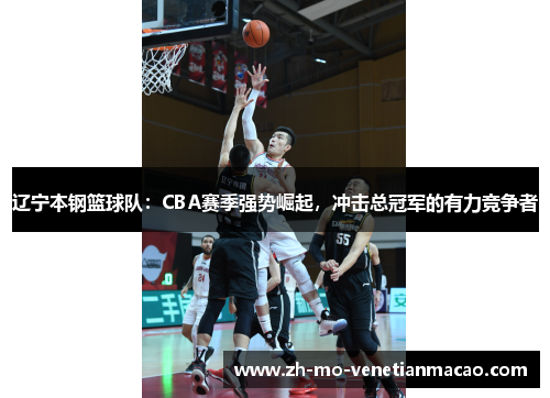 辽宁本钢篮球队:CBA赛季强势崛起,冲击总冠军的有力竞争者 辽宁本钢篮球队:CBA赛季强势崛起,冲击总冠军的有力竞争者