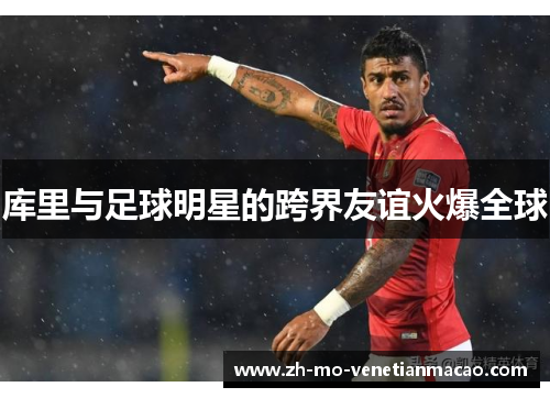 库里与足球明星的跨界友谊火爆全球 库里与足球明星的跨界友谊火爆全球