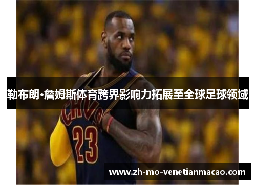 勒布朗·詹姆斯体育跨界影响力拓展至全球足球领域 勒布朗·詹姆斯体育跨界影响力拓展至全球足球领域