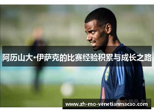 阿历山大·伊萨克的比赛经验积累与成长之路
