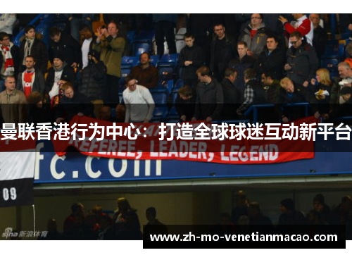 曼联香港行为中心:打造全球球迷互动新平台 曼联香港行为中心:打造全球球迷互动新平台