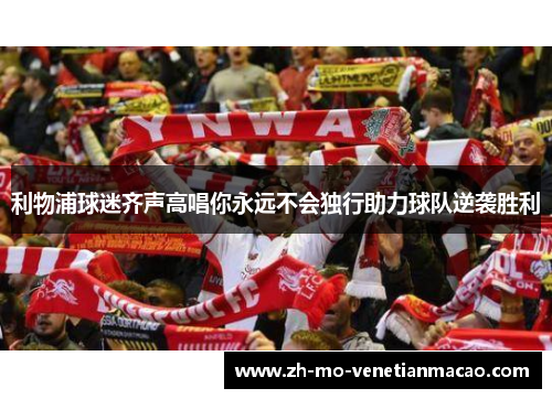 利物浦球迷齐声高唱你永远不会独行助力球队逆袭胜利 利物浦球迷齐声高唱你永远不会独行助力球队逆袭胜利